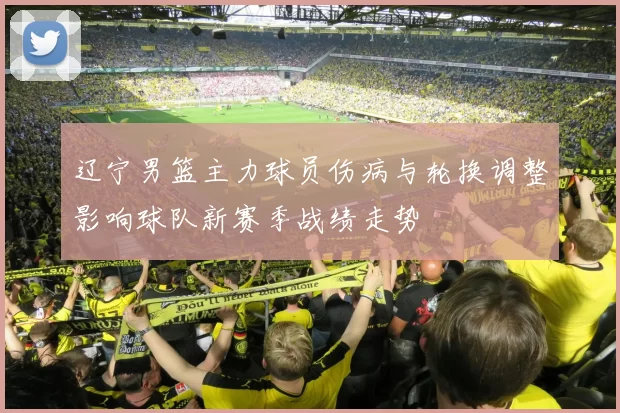 辽宁男篮主力球员伤病与轮换调整影响球队新赛季战绩走势