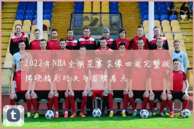 2022年NBA全明星赛录像回放完整版揭晓精彩对决与后续看点