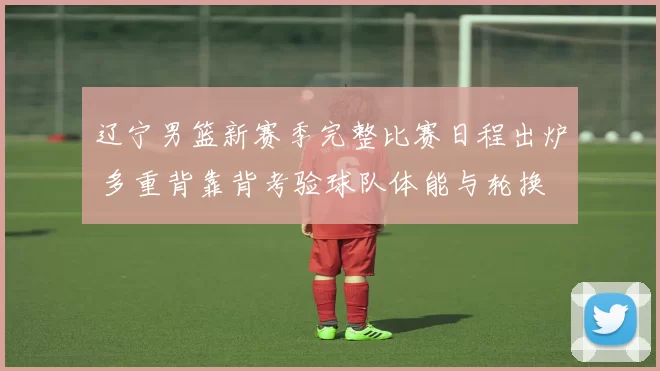 辽宁男篮新赛季完整比赛日程出炉 多重背靠背考验球队体能与轮换