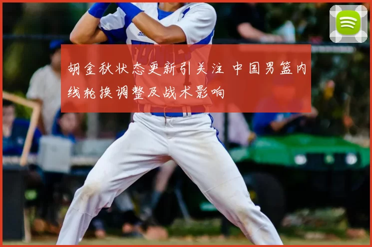 胡金秋状态更新引关注 中国男篮内线轮换调整及战术影响