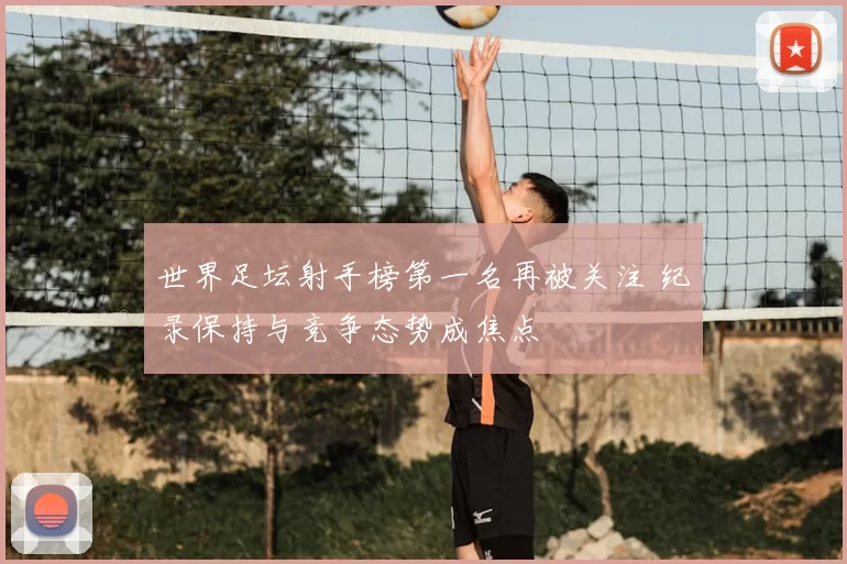 世界足坛射手榜第一名再被关注 纪录保持与竞争态势成焦点