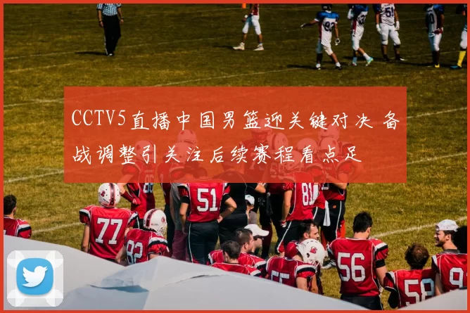 CCTV5直播中国男篮迎关键对决 备战调整引关注后续赛程看点足