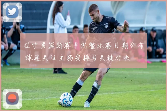 辽宁男篮新赛季完整比赛日期公布 球迷关注主场安排与关键对决