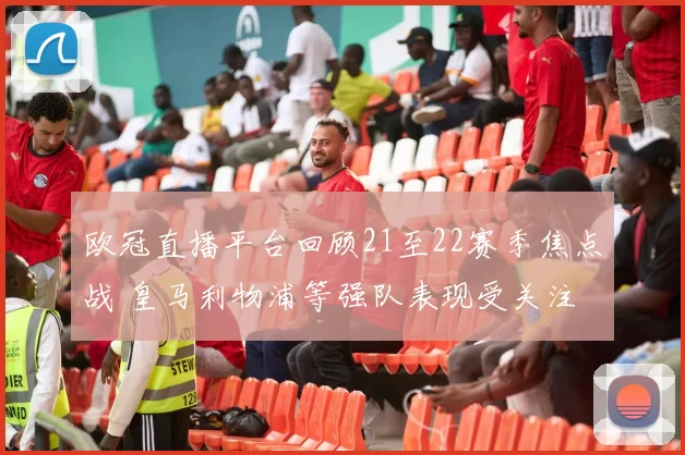 欧冠直播平台回顾21至22赛季焦点战 皇马利物浦等强队表现受关注