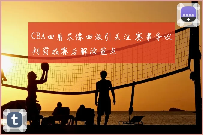 CBA回看录像回放引关注 赛事争议判罚成赛后解读重点