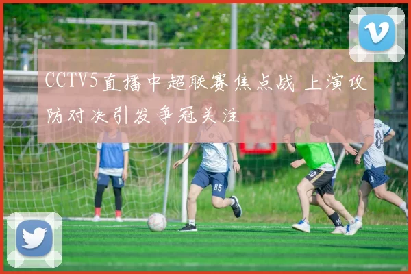 CCTV5直播中超联赛焦点战 上演攻防对决引发争冠关注