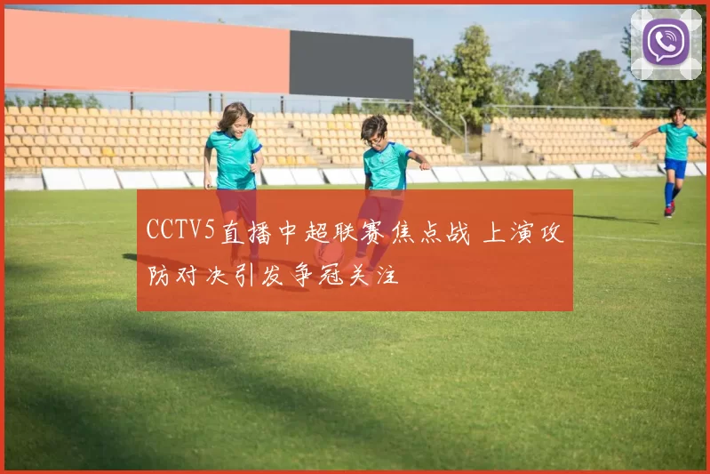 CCTV5直播中超联赛焦点战 上演攻防对决引发争冠关注