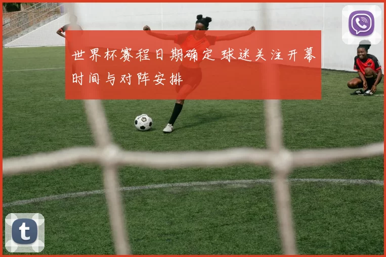 世界杯赛程日期确定 球迷关注开幕时间与对阵安排