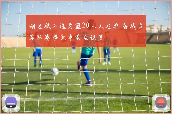 胡金秋入选男篮20人大名单 备战国家队赛事竞争前场位置