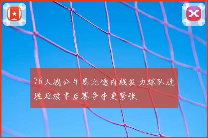 76人战公牛恩比德内线发力球队连胜延续季后赛争夺更紧张