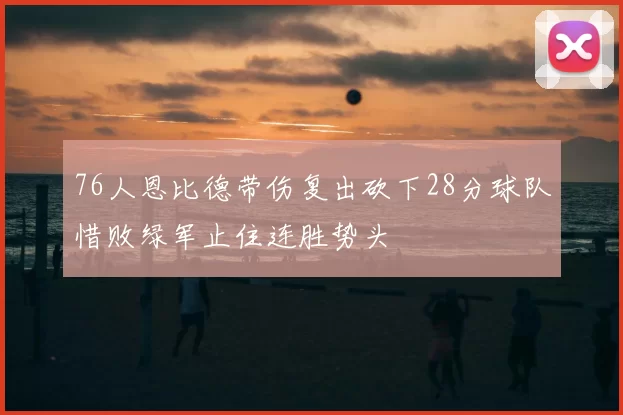 76人恩比德带伤复出砍下28分球队惜败绿军止住连胜势头