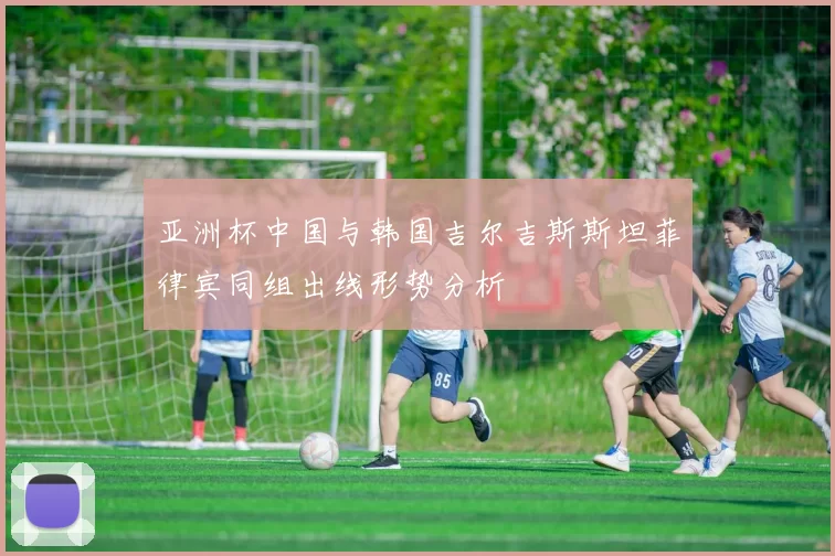 亚洲杯中国与韩国吉尔吉斯斯坦菲律宾同组出线形势分析