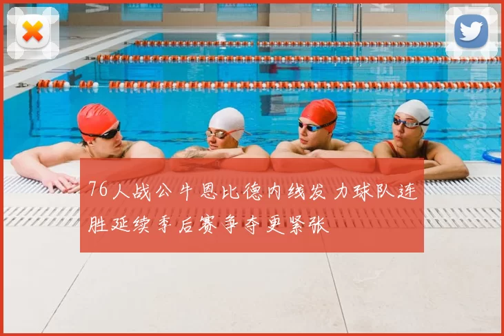76人战公牛恩比德内线发力球队连胜延续季后赛争夺更紧张