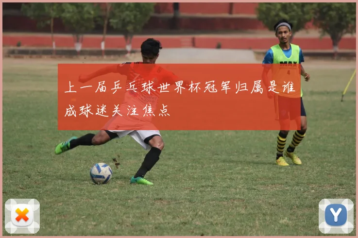 上一届乒乓球世界杯冠军归属是谁成球迷关注焦点
