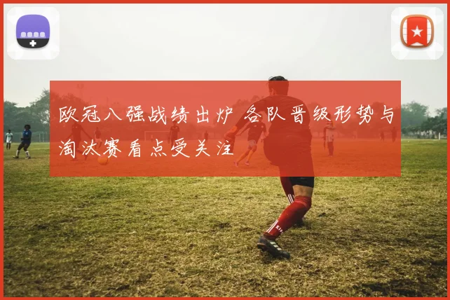 欧冠八强战绩出炉 各队晋级形势与淘汰赛看点受关注