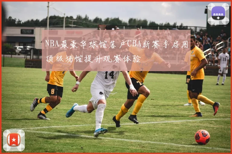 NBA最豪华球馆落户CBA新赛季启用顶级场馆提升观赛体验