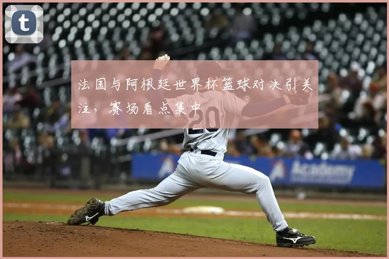 法国与阿根廷世界杯篮球对决引关注,赛场看点集中
