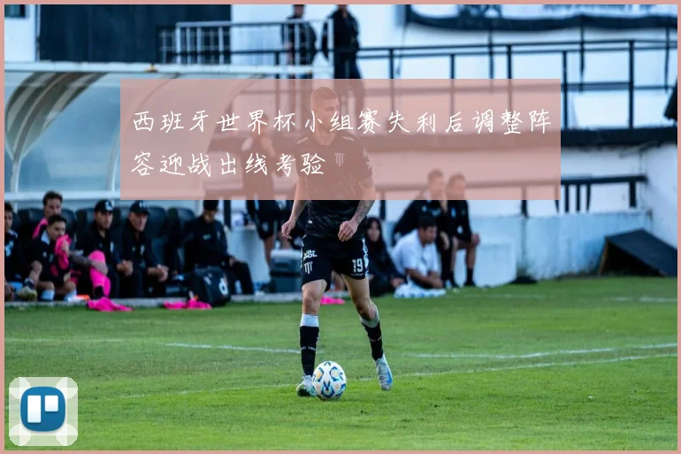 西班牙世界杯小组赛失利后调整阵容迎战出线考验