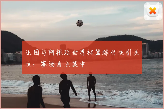 法国与阿根廷世界杯篮球对决引关注,赛场看点集中