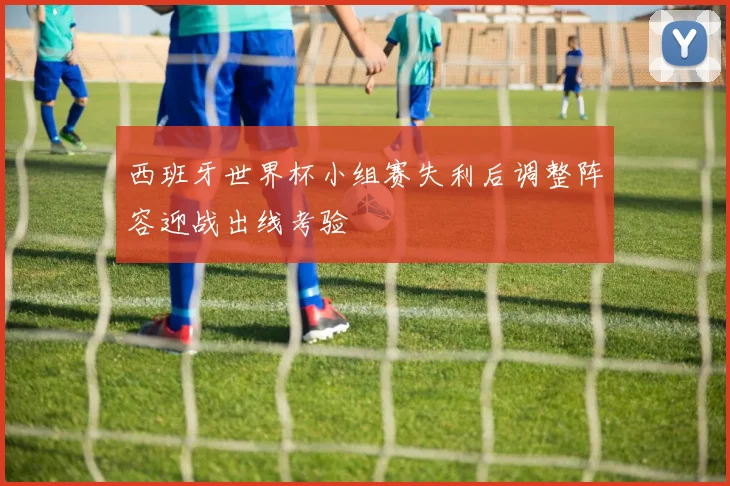 西班牙世界杯小组赛失利后调整阵容迎战出线考验