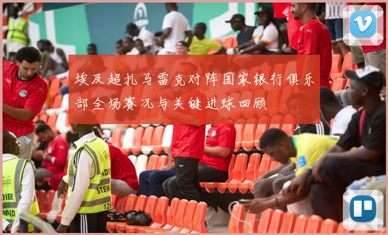 埃及超扎马雷克对阵国家银行俱乐部全场赛况与关键进球回顾