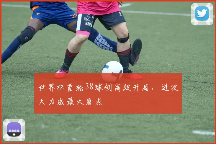 世界杯首轮38球创高效开局，进攻火力成最大看点
