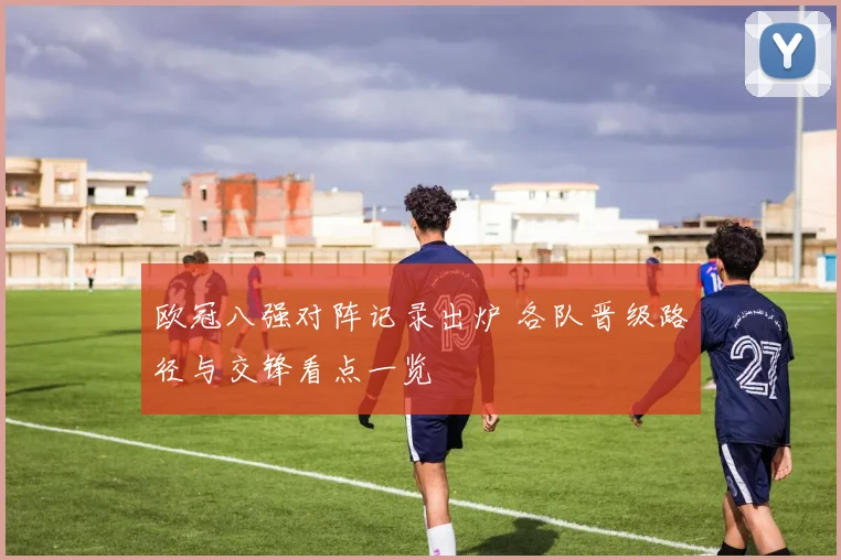 欧冠八强对阵记录出炉 各队晋级路径与交锋看点一览